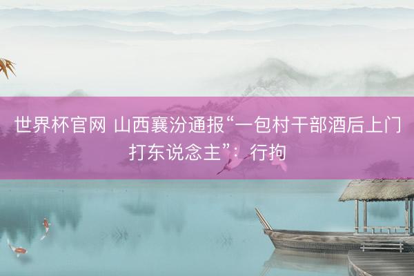 世界杯官网 山西襄汾通报“一包村干部酒后上门打东说念主”：行拘