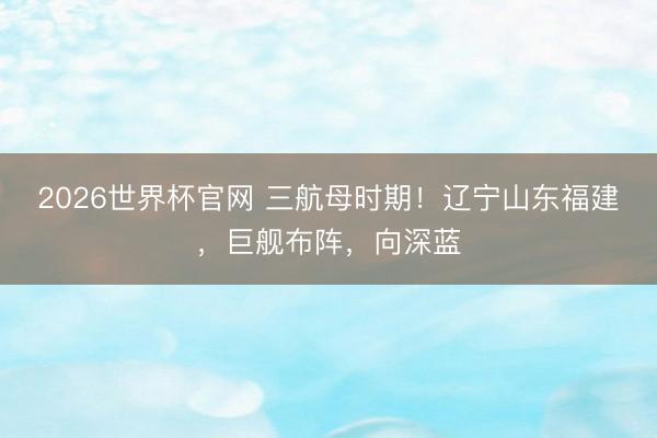 2026世界杯官网 三航母时期！辽宁山东福建，巨舰布阵，向深蓝
