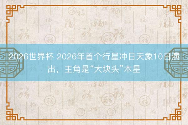 2026世界杯 2026年首个行星冲日天象10日演出，主角是“大块头”木星