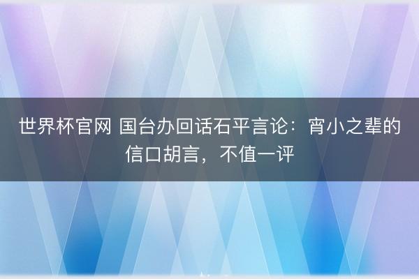 世界杯官网 国台办回话石平言论：宵小之辈的信口胡言，不值一评