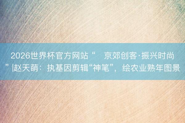 2026世界杯官方网站 “京郊创客·振兴时尚” |赵天萌:执基因剪辑“神笔”,绘农业熟年图景