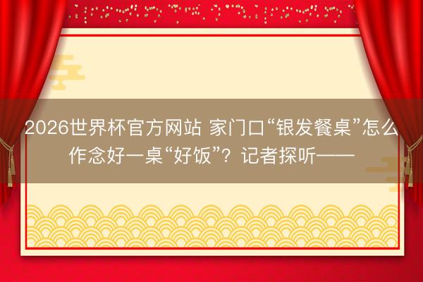 2026世界杯官方网站 家门口“银发餐桌”怎么作念好一桌“好饭”?记者探听——