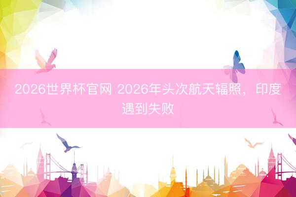 2026世界杯官网 2026年头次航天辐照，印度遇到失败