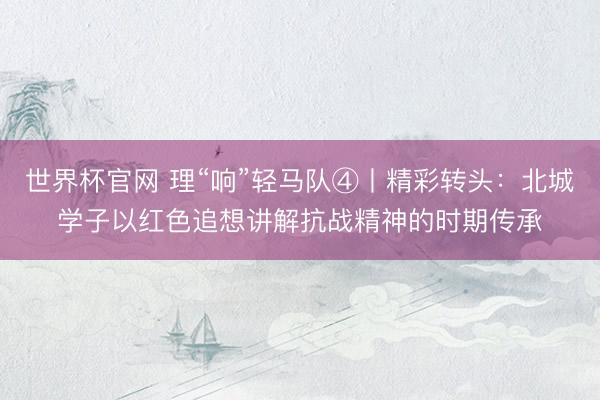 世界杯官网 理“响”轻马队④丨精彩转头：北城学子以红色追想讲解抗战精神的时期传承