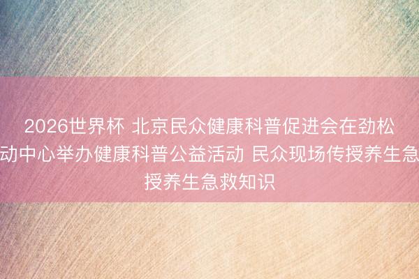 2026世界杯 北京民众健康科普促进会在劲松街谈活动中心举办健康科普公益活动 民众现场传授养生急救知识