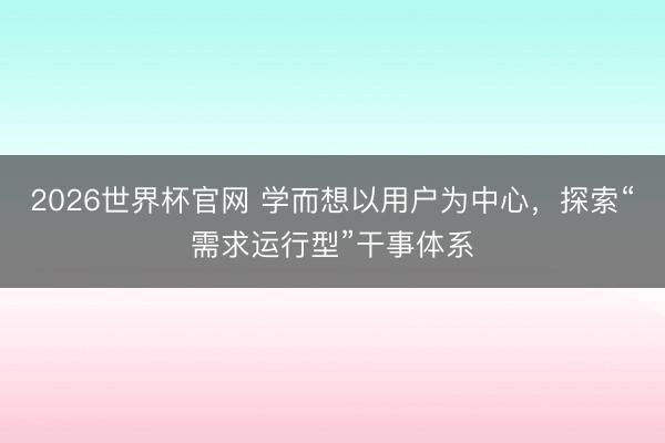 2026世界杯官网 学而想以用户为中心，探索“需求运行型”干事体系