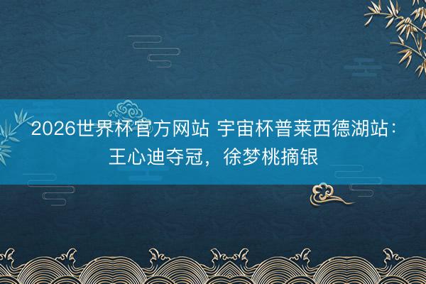 2026世界杯官方网站 宇宙杯普莱西德湖站:王心迪夺冠,徐梦桃摘银