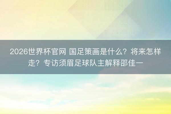 2026世界杯官网 国足策画是什么?将来怎样走?专访须眉足球队主解释邵佳一