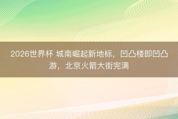 2026世界杯 城南崛起新地标，凹凸楼即凹凸游，北京火箭大街完满