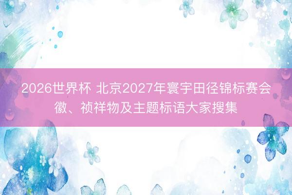 2026世界杯 北京2027年寰宇田径锦标赛会徽、祯祥物及主题标语大家搜集