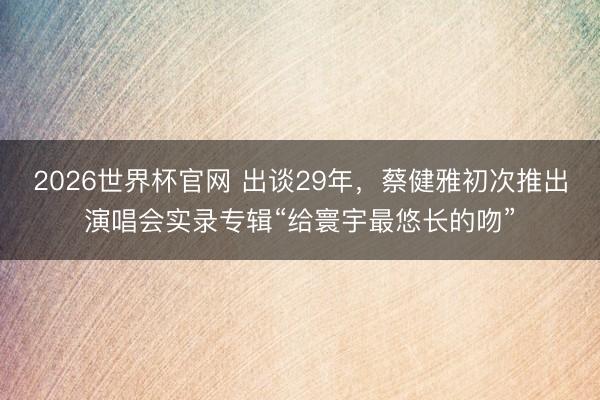 2026世界杯官网 出谈29年,蔡健雅初次推出演唱会实录专辑“给寰宇最悠长的吻”