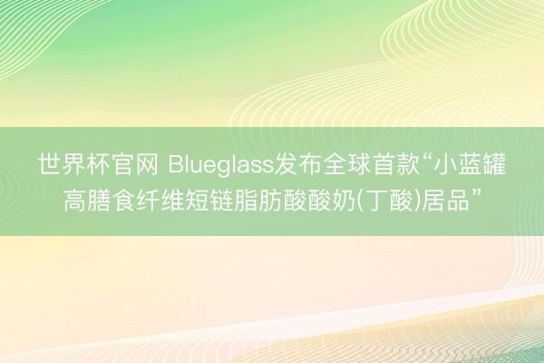 世界杯官网 Blueglass发布全球首款“小蓝罐高膳食纤维短链脂肪酸酸奶(丁酸)居品”
