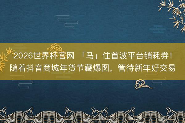 2026世界杯官网 「马」住首波平台销耗券！随着抖音商城年货节藏爆图，管待新年好交易