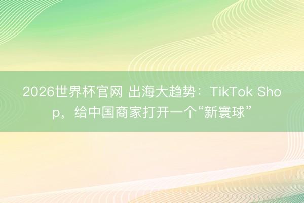 2026世界杯官网 出海大趋势:TikTok Shop,给中国商家打开一个“新寰球”