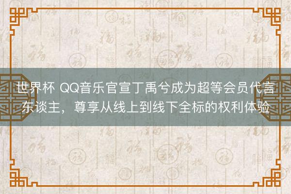 世界杯 QQ音乐官宣丁禹兮成为超等会员代言东谈主,尊享从线上到线下全标的权利体验