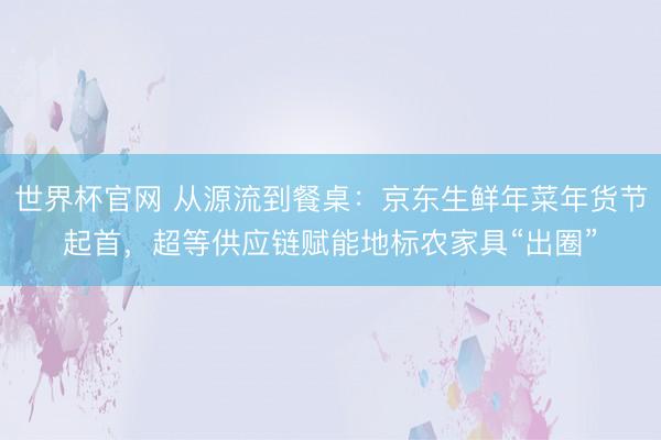 世界杯官网 从源流到餐桌：京东生鲜年菜年货节起首，超等供应链赋能地标农家具“出圈”