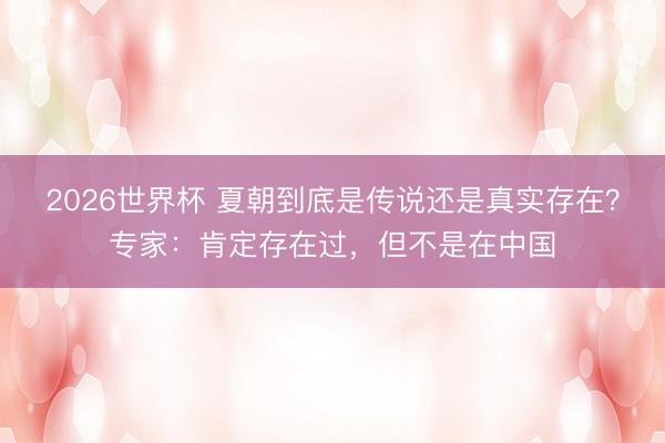 2026世界杯 夏朝到底是传说还是真实存在？专家：肯定存在过，但不是在中国