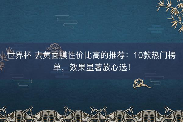 世界杯 去黄面膜性价比高的推荐:10款热门榜单,效果显著放心选!