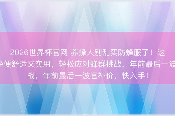 2026世界杯官网 养蜂人别乱买防蜂服了！这款透气防蜂服，轻便舒适又实用，轻松应对蜂群挑战，年前最后一波官补价，快入手！