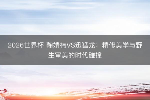 2026世界杯 鞠婧祎VS迅猛龙:精修美学与野生审美的时代碰撞