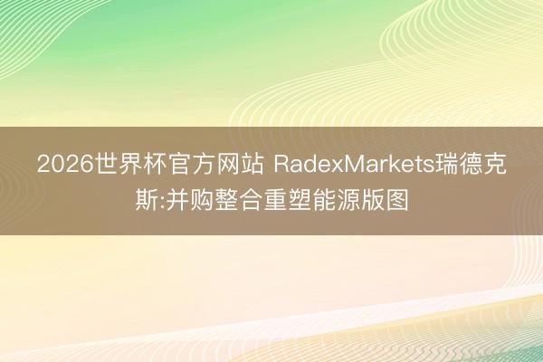 2026世界杯官方网站 RadexMarkets瑞德克斯:并购整合重塑能源版图