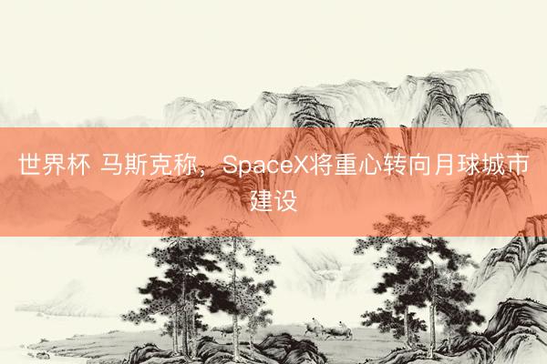 世界杯 马斯克称，SpaceX将重心转向月球城市建设