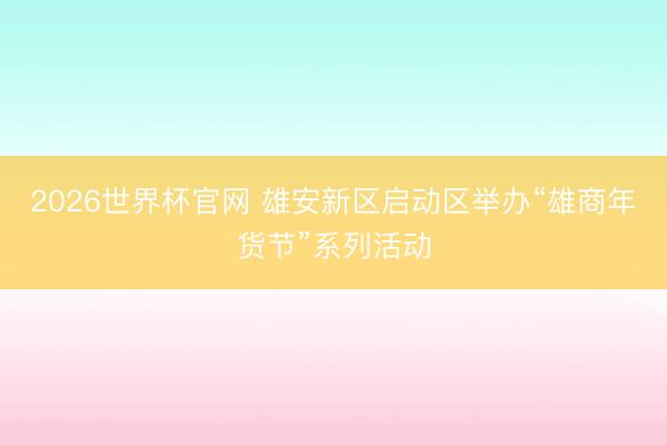 2026世界杯官网 雄安新区启动区举办“雄商年货节”系列活动
