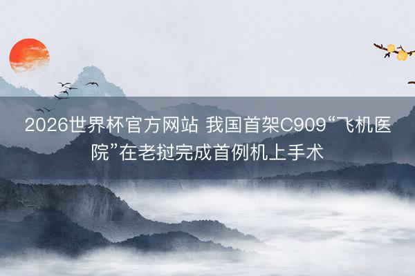 2026世界杯官方网站 我国首架C909“飞机医院”在老挝完成首例机上手术
