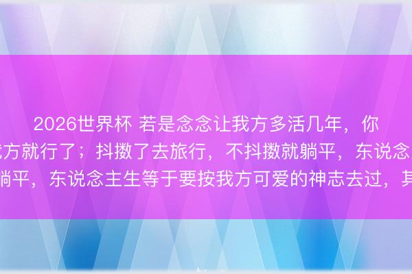 2026世界杯 若是念念让我方多活几年，你就谁皆不要管，管好我方就行了；抖擞了去旅行，不抖擞就躺平，东说念主生等于要按我方可爱的神志去过，其他的爱谁谁