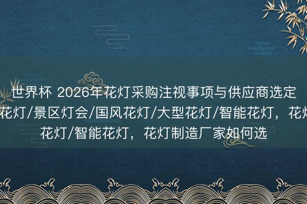 世界杯 2026年花灯采购注视事项与供应商选定，华景花灯/营销花灯/景区灯会/国风花灯/大型花灯/智能花灯，花灯制造厂家如何选