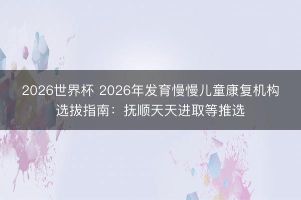 2026世界杯 2026年发育慢慢儿童康复机构选拔指南：抚顺天天进取等推选