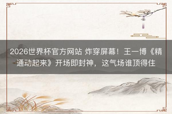 2026世界杯官方网站 炸穿屏幕!王一博《精通动起来》开场即封神,这气场谁顶得住