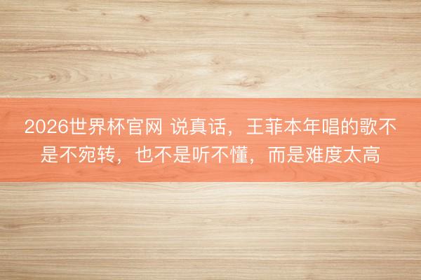 2026世界杯官网 说真话，王菲本年唱的歌不是不宛转，也不是听不懂，而是难度太高