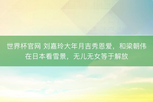 世界杯官网 刘嘉玲大年月吉秀恩爱，和梁朝伟在日本看雪景，无儿无女等于解放