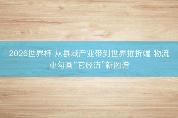2026世界杯 从县域产业带到世界摧折端 物流业勾画“它经济”新图谱