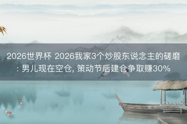 2026世界杯 2026我家3个炒股东说念主的磋磨: 男儿现在空仓， 策动节后建仓争取赚30%