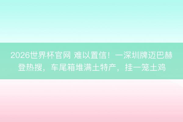 2026世界杯官网 难以置信!一深圳牌迈巴赫登热搜,车尾箱堆满土特产,挂一笼土鸡