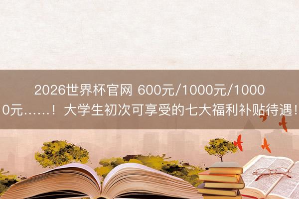 2026世界杯官网 600元/1000元/10000元……!大学生初次可享受的七大福利补贴待遇!