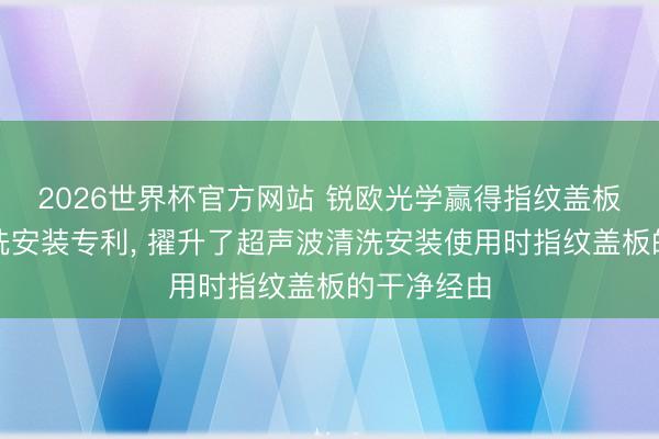 2026世界杯官方网站 锐欧光学赢得指纹盖板超声波清洗安装专利, 擢升了超声波清洗安装使用时指纹盖板的干净经由