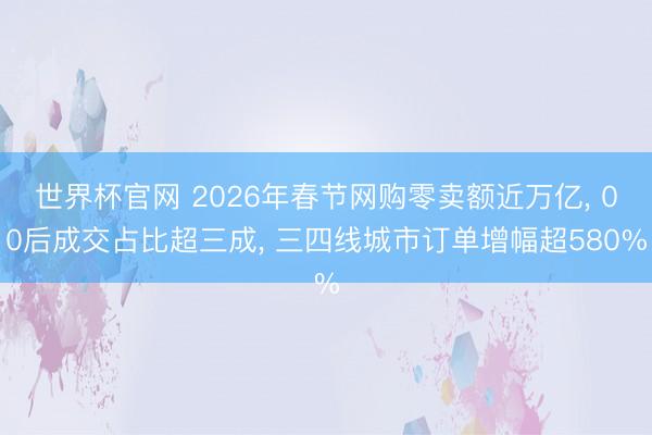 世界杯官网 2026年春节网购零卖额近万亿， 00后成交占比超三成， 三四线城市订单增幅超580%