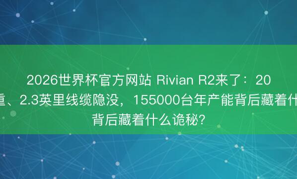 2026世界杯官方网站 Rivian R2来了：2000斤减重、2.3英里线缆隐没，155000台年产能背后藏着什么诡秘？