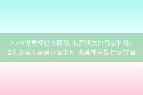 2026世界杯官方网站 俄罗斯女排马尔科娃: 2米身高无疑是开阔上风 尤其在关键拦网方面