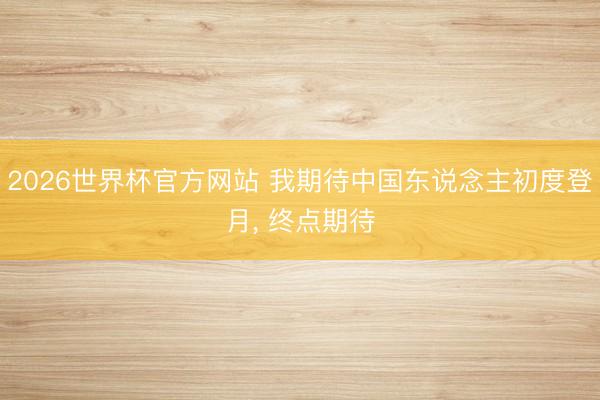 2026世界杯官方网站 我期待中国东说念主初度登月, 终点期待