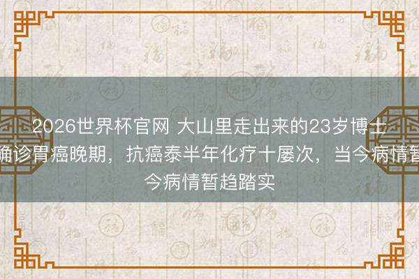 2026世界杯官网 大山里走出来的23岁博士推敲生确诊胃癌晚期，抗癌泰半年化疗十屡次，当今病情暂趋踏实