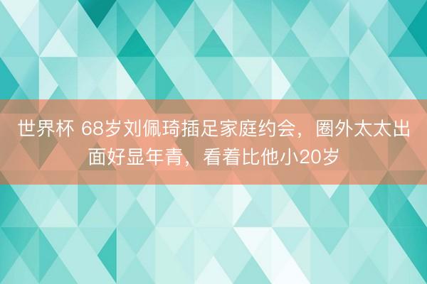 世界杯 68岁刘佩琦插足家庭约会，圈外太太出面好显年青，看着比他小20岁