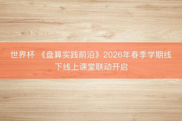 世界杯 《盘算实践前沿》2026年春季学期线下线上课堂联动开启