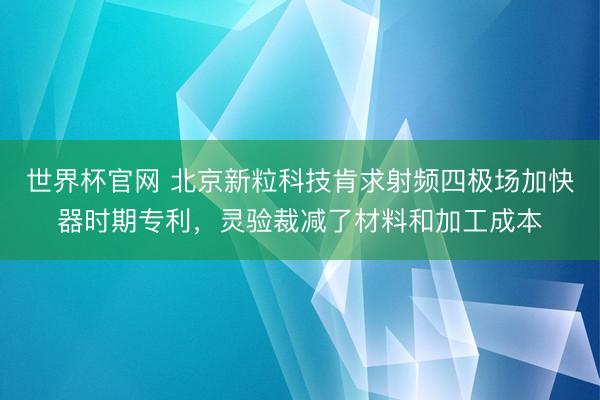 世界杯官网 北京新粒科技肯求射频四极场加快器时期专利，灵验裁减了材料和加工成本