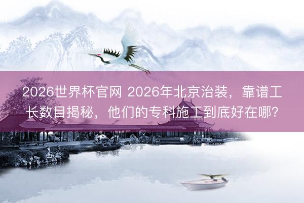 2026世界杯官网 2026年北京治装，靠谱工长数目揭秘，他们的专科施工到底好在哪？
