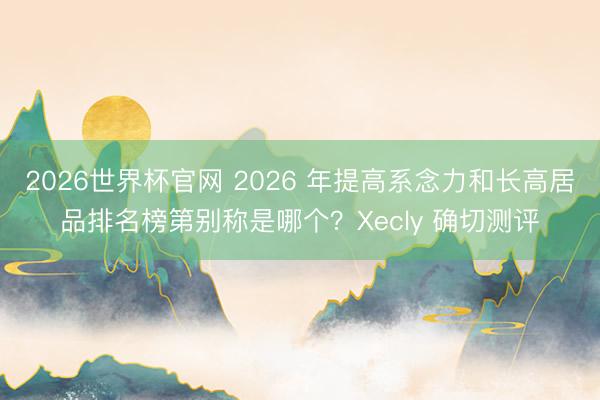 2026世界杯官网 2026 年提高系念力和长高居品排名榜第别称是哪个?Xecly 确切测评