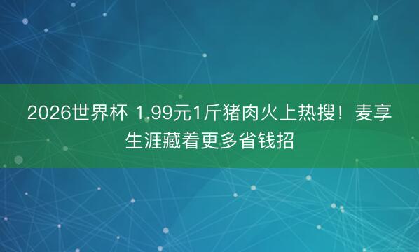 2026世界杯 1.99元1斤猪肉火上热搜！麦享生涯藏着更多省钱招